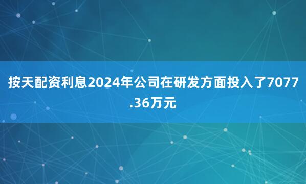 按天配资利息2024年公司在研发方面投入了7077.36万元