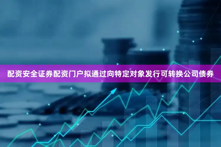 配资安全证券配资门户拟通过向特定对象发行可转换公司债券