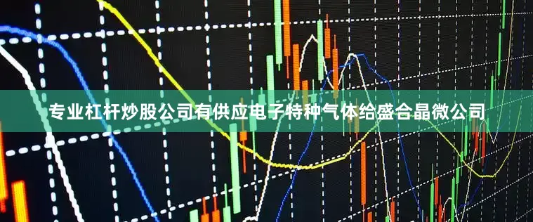 专业杠杆炒股公司有供应电子特种气体给盛合晶微公司