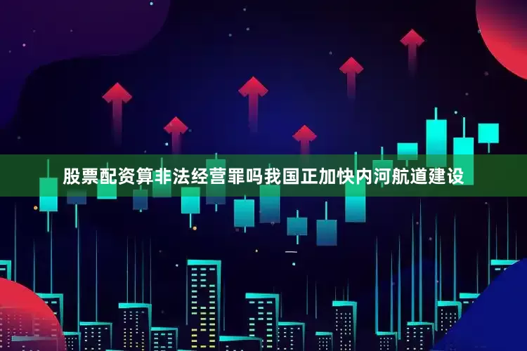 股票配资算非法经营罪吗我国正加快内河航道建设