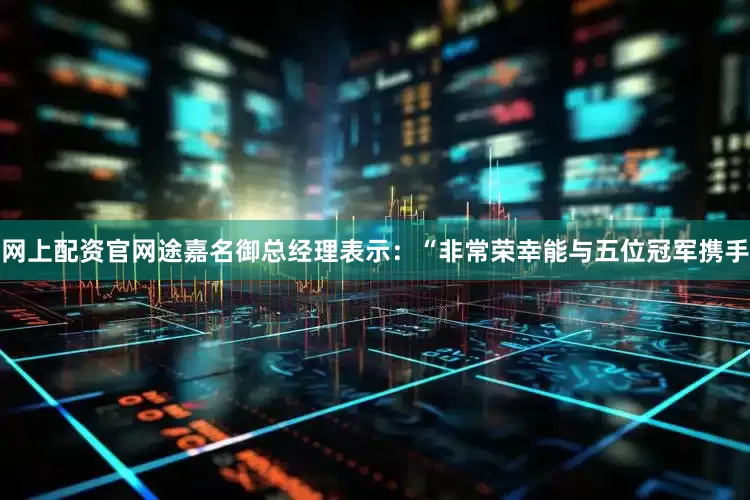 网上配资官网途嘉名御总经理表示：“非常荣幸能与五位冠军携手