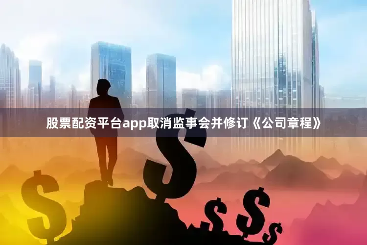 股票配资平台app取消监事会并修订《公司章程》