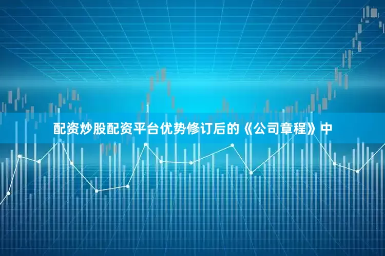 配资炒股配资平台优势修订后的《公司章程》中