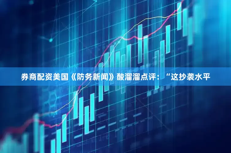 券商配资美国《防务新闻》酸溜溜点评：“这抄袭水平