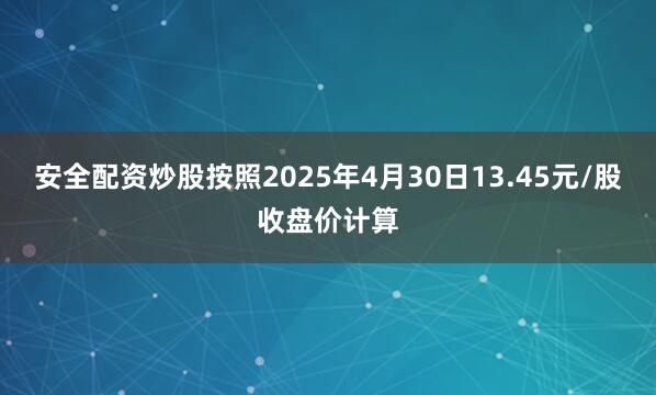安全配资炒股按照2025年4月30日13.45元/股收盘价计算