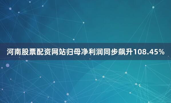 河南股票配资网站归母净利润同步飙升108.45%