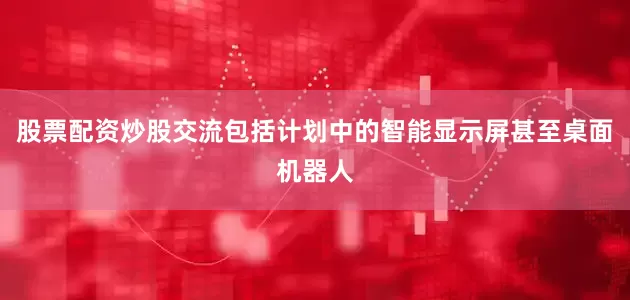 股票配资炒股交流包括计划中的智能显示屏甚至桌面机器人