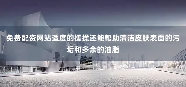 免费配资网站适度的搓揉还能帮助清洁皮肤表面的污垢和多余的油脂
