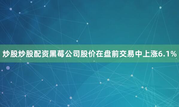 炒股炒股配资黑莓公司股价在盘前交易中上涨6.1%
