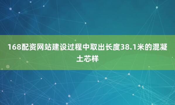 168配资网站建设过程中取出长度38.1米的混凝土芯样
