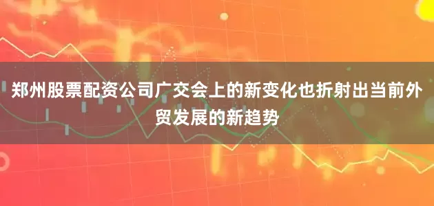郑州股票配资公司广交会上的新变化也折射出当前外贸发展的新趋势